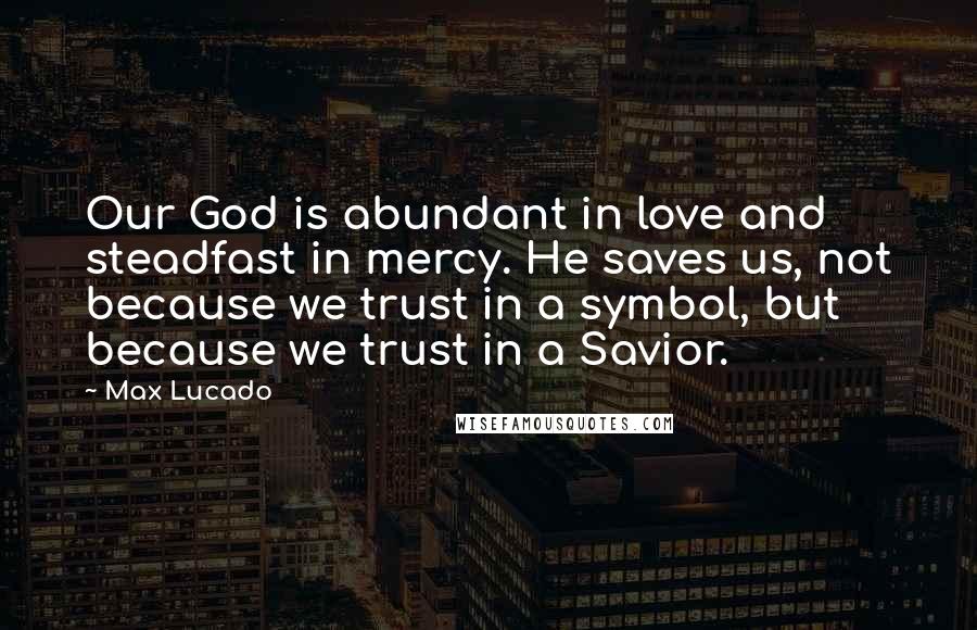 Max Lucado Quotes: Our God is abundant in love and steadfast in mercy. He saves us, not because we trust in a symbol, but because we trust in a Savior.