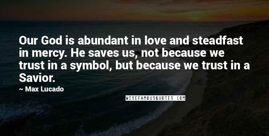 Max Lucado Quotes: Our God is abundant in love and steadfast in mercy. He saves us, not because we trust in a symbol, but because we trust in a Savior.