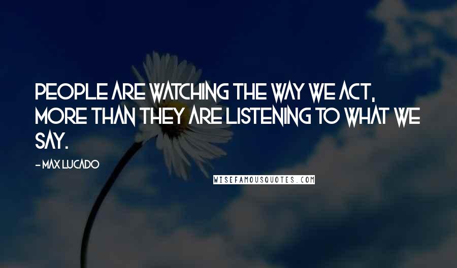 Max Lucado Quotes: People are watching the way we act, more than they are listening to what we say.