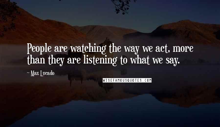 Max Lucado Quotes: People are watching the way we act, more than they are listening to what we say.