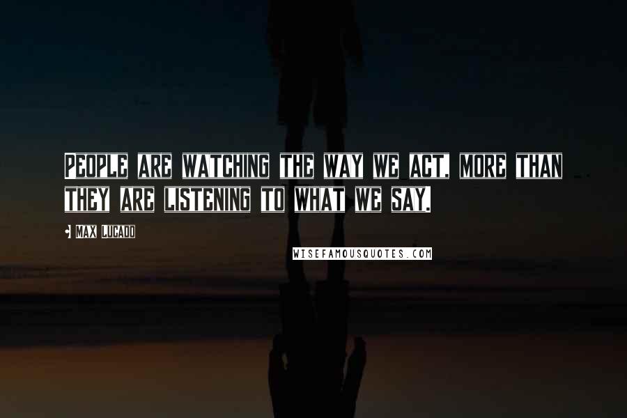 Max Lucado Quotes: People are watching the way we act, more than they are listening to what we say.