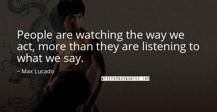 Max Lucado Quotes: People are watching the way we act, more than they are listening to what we say.