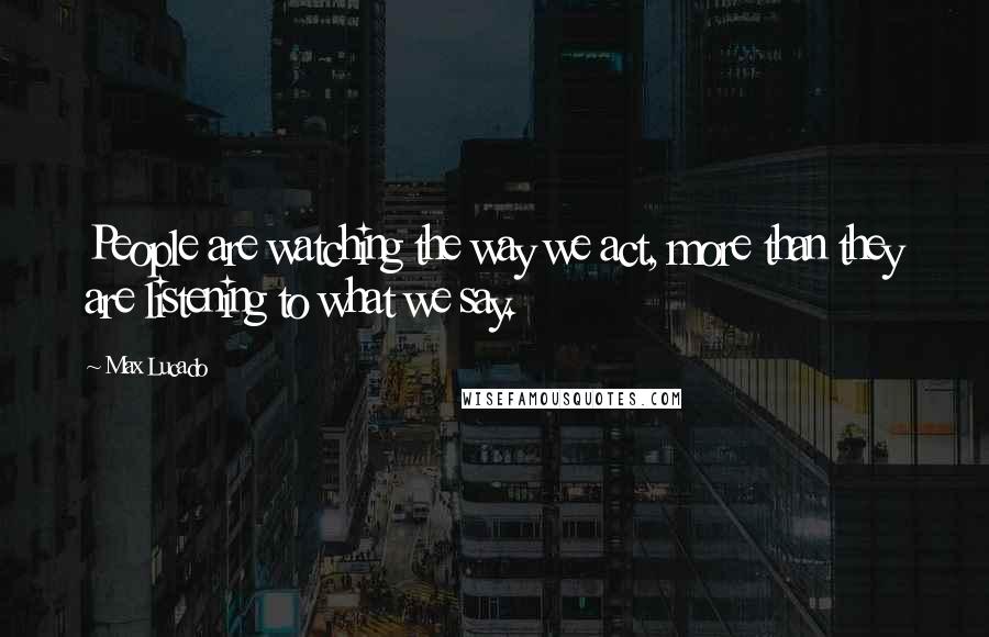 Max Lucado Quotes: People are watching the way we act, more than they are listening to what we say.