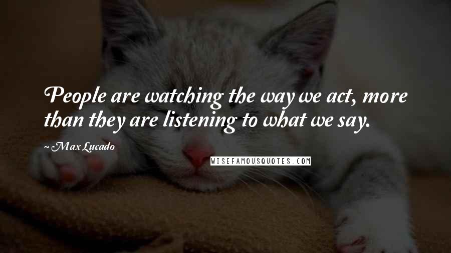 Max Lucado Quotes: People are watching the way we act, more than they are listening to what we say.