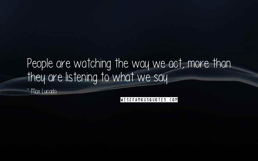 Max Lucado Quotes: People are watching the way we act, more than they are listening to what we say.