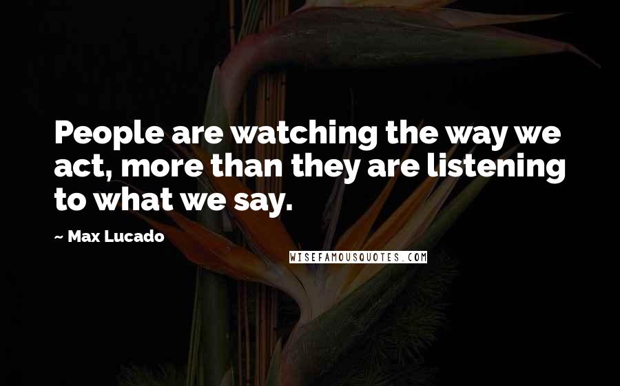 Max Lucado Quotes: People are watching the way we act, more than they are listening to what we say.