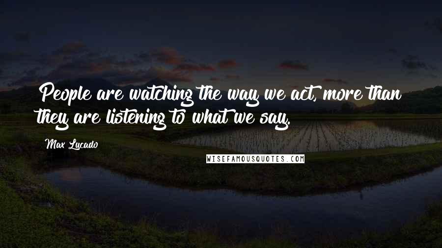 Max Lucado Quotes: People are watching the way we act, more than they are listening to what we say.