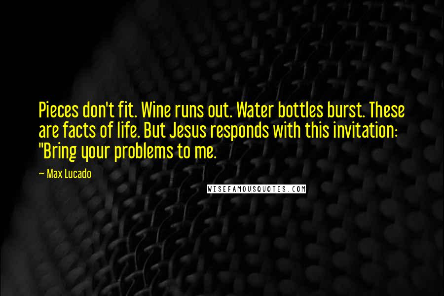 Max Lucado Quotes: Pieces don't fit. Wine runs out. Water bottles burst. These are facts of life. But Jesus responds with this invitation: "Bring your problems to me.