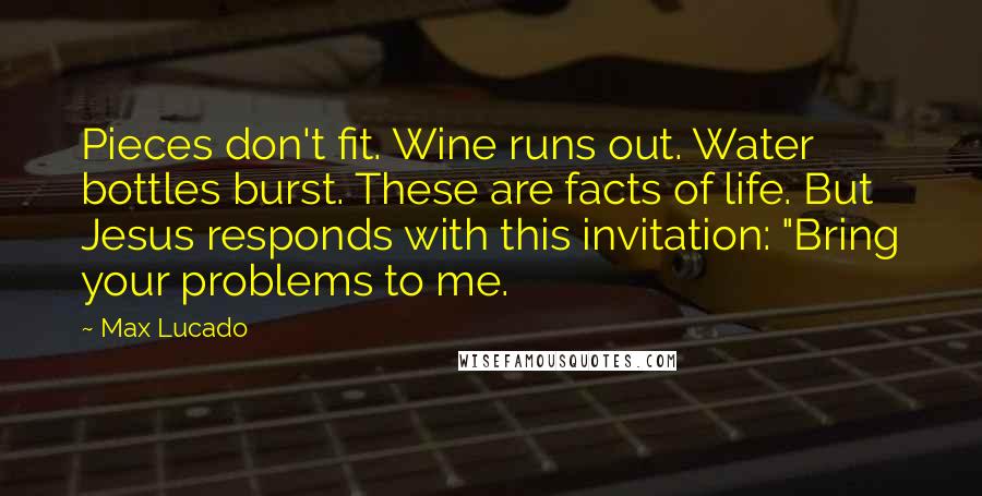 Max Lucado Quotes: Pieces don't fit. Wine runs out. Water bottles burst. These are facts of life. But Jesus responds with this invitation: "Bring your problems to me.