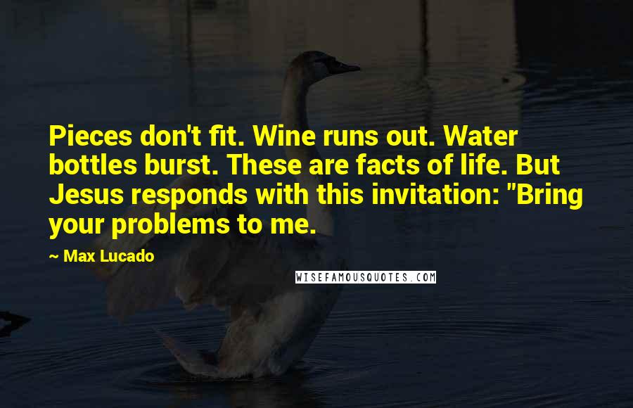 Max Lucado Quotes: Pieces don't fit. Wine runs out. Water bottles burst. These are facts of life. But Jesus responds with this invitation: "Bring your problems to me.