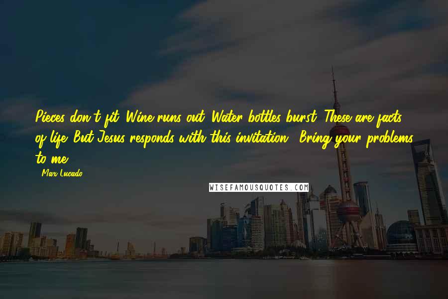 Max Lucado Quotes: Pieces don't fit. Wine runs out. Water bottles burst. These are facts of life. But Jesus responds with this invitation: "Bring your problems to me.