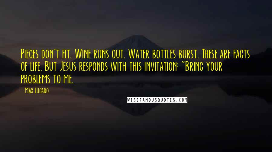 Max Lucado Quotes: Pieces don't fit. Wine runs out. Water bottles burst. These are facts of life. But Jesus responds with this invitation: "Bring your problems to me.