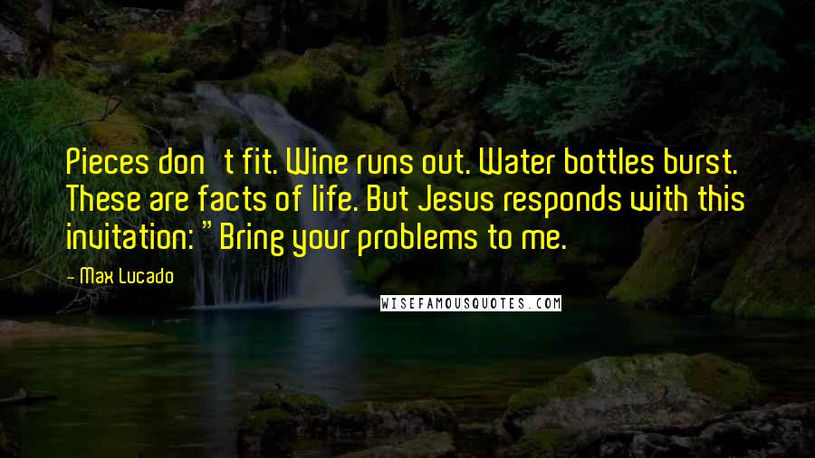 Max Lucado Quotes: Pieces don't fit. Wine runs out. Water bottles burst. These are facts of life. But Jesus responds with this invitation: "Bring your problems to me.