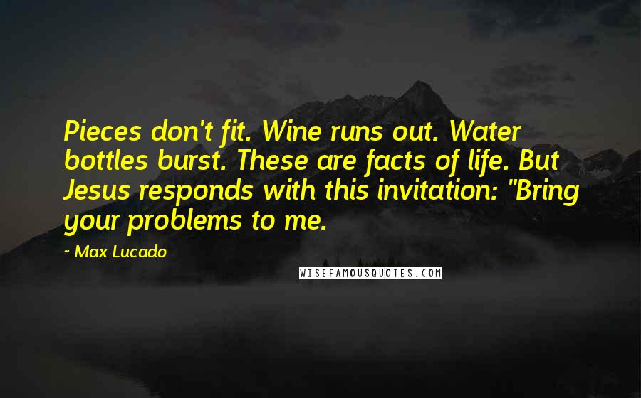 Max Lucado Quotes: Pieces don't fit. Wine runs out. Water bottles burst. These are facts of life. But Jesus responds with this invitation: "Bring your problems to me.