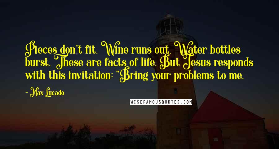 Max Lucado Quotes: Pieces don't fit. Wine runs out. Water bottles burst. These are facts of life. But Jesus responds with this invitation: "Bring your problems to me.