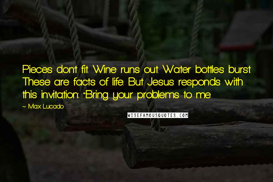 Max Lucado Quotes: Pieces don't fit. Wine runs out. Water bottles burst. These are facts of life. But Jesus responds with this invitation: "Bring your problems to me.