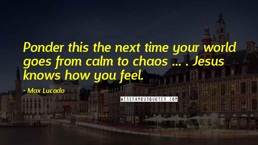 Max Lucado Quotes: Ponder this the next time your world goes from calm to chaos ... . Jesus knows how you feel.