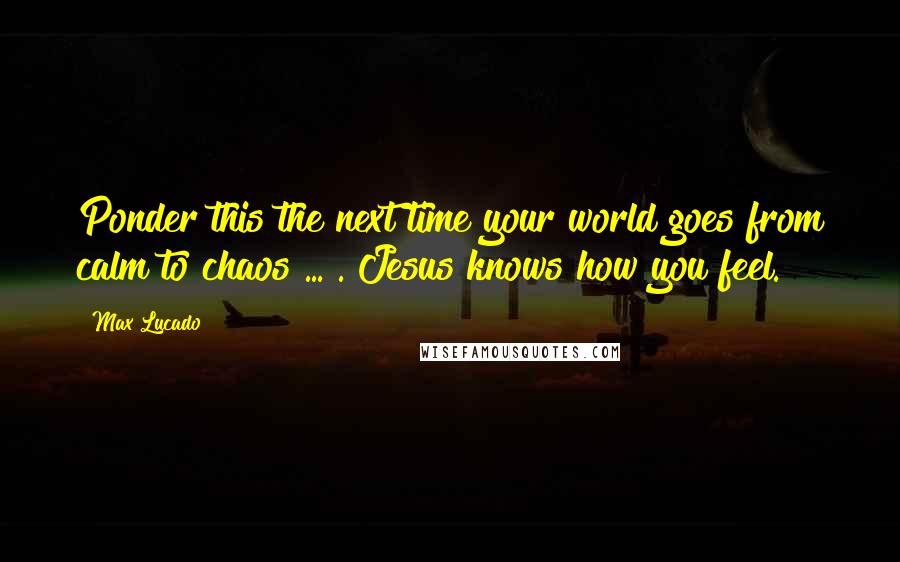 Max Lucado Quotes: Ponder this the next time your world goes from calm to chaos ... . Jesus knows how you feel.
