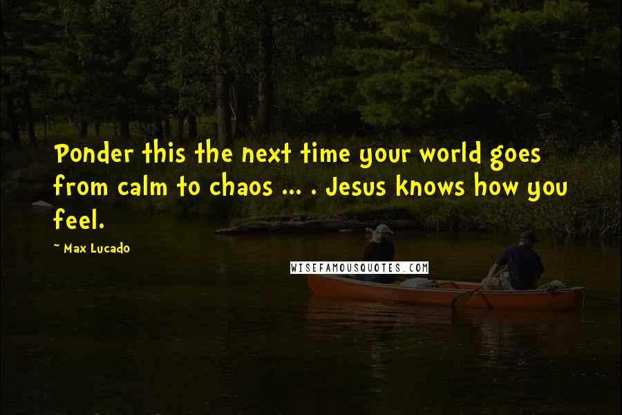 Max Lucado Quotes: Ponder this the next time your world goes from calm to chaos ... . Jesus knows how you feel.