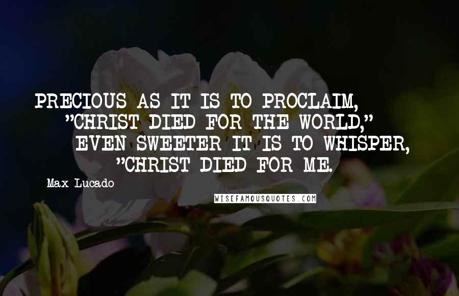 Max Lucado Quotes: PRECIOUS AS IT IS TO PROCLAIM,          "CHRIST DIED FOR THE WORLD,"          EVEN SWEETER IT IS TO WHISPER,          "CHRIST DIED FOR ME.