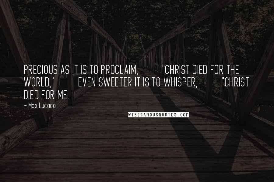 Max Lucado Quotes: PRECIOUS AS IT IS TO PROCLAIM,          "CHRIST DIED FOR THE WORLD,"          EVEN SWEETER IT IS TO WHISPER,          "CHRIST DIED FOR ME.