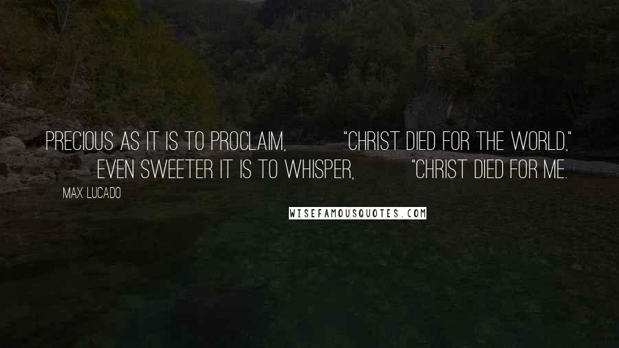 Max Lucado Quotes: PRECIOUS AS IT IS TO PROCLAIM,          "CHRIST DIED FOR THE WORLD,"          EVEN SWEETER IT IS TO WHISPER,          "CHRIST DIED FOR ME.