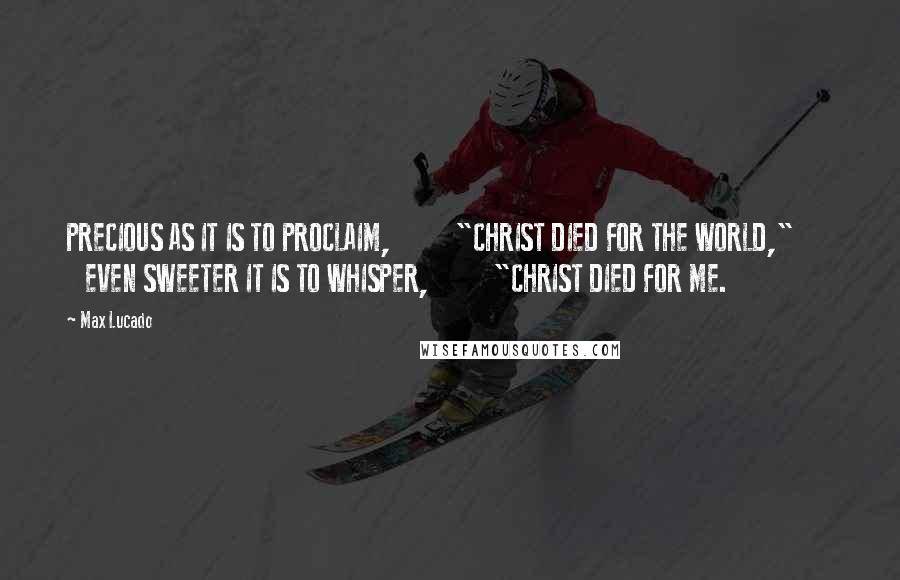 Max Lucado Quotes: PRECIOUS AS IT IS TO PROCLAIM,          "CHRIST DIED FOR THE WORLD,"          EVEN SWEETER IT IS TO WHISPER,          "CHRIST DIED FOR ME.