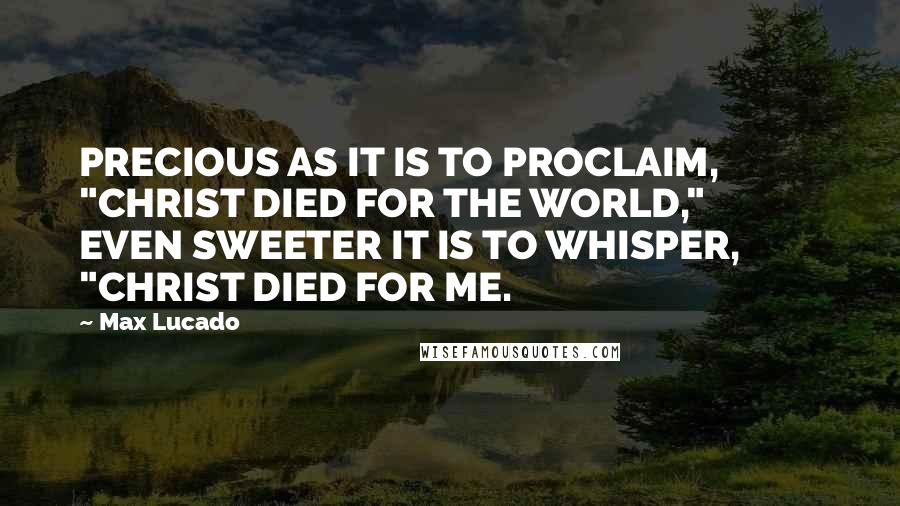 Max Lucado Quotes: PRECIOUS AS IT IS TO PROCLAIM,          "CHRIST DIED FOR THE WORLD,"          EVEN SWEETER IT IS TO WHISPER,          "CHRIST DIED FOR ME.