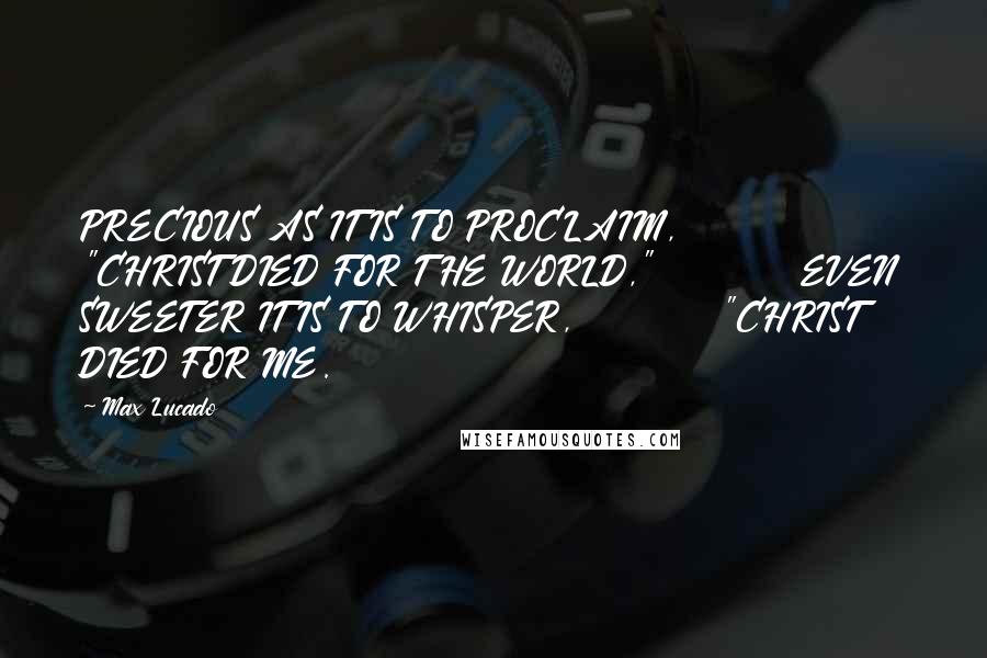 Max Lucado Quotes: PRECIOUS AS IT IS TO PROCLAIM,          "CHRIST DIED FOR THE WORLD,"          EVEN SWEETER IT IS TO WHISPER,          "CHRIST DIED FOR ME.