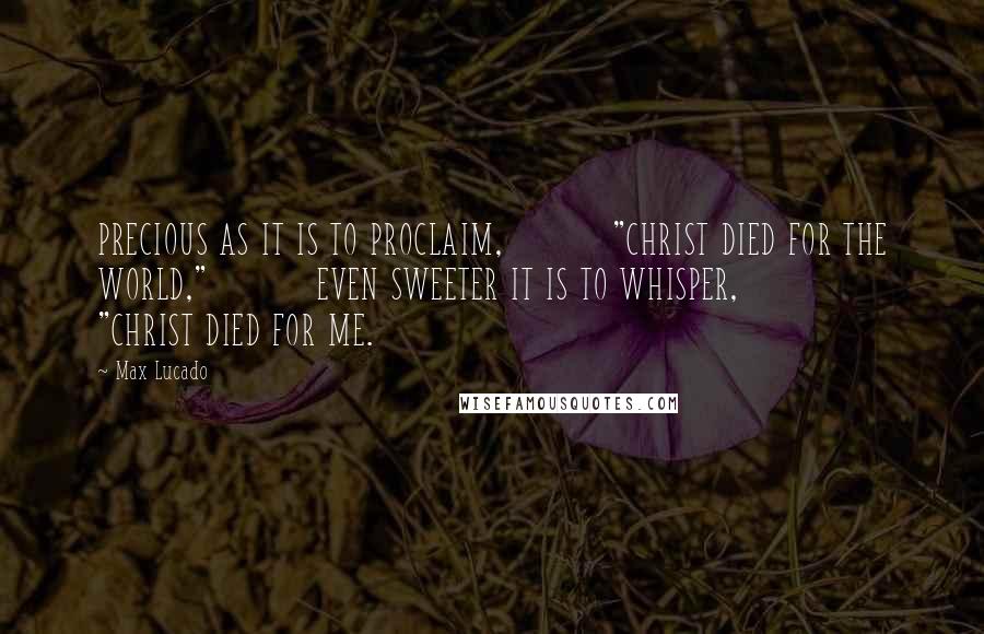 Max Lucado Quotes: PRECIOUS AS IT IS TO PROCLAIM, "CHRIST DIED FOR THE WORLD," EVEN SWEETER IT IS TO WHISPER, "CHRIST DIED FOR ME.