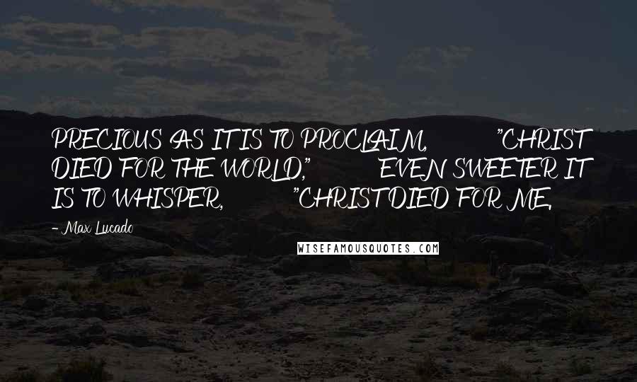 Max Lucado Quotes: PRECIOUS AS IT IS TO PROCLAIM,          "CHRIST DIED FOR THE WORLD,"          EVEN SWEETER IT IS TO WHISPER,          "CHRIST DIED FOR ME.