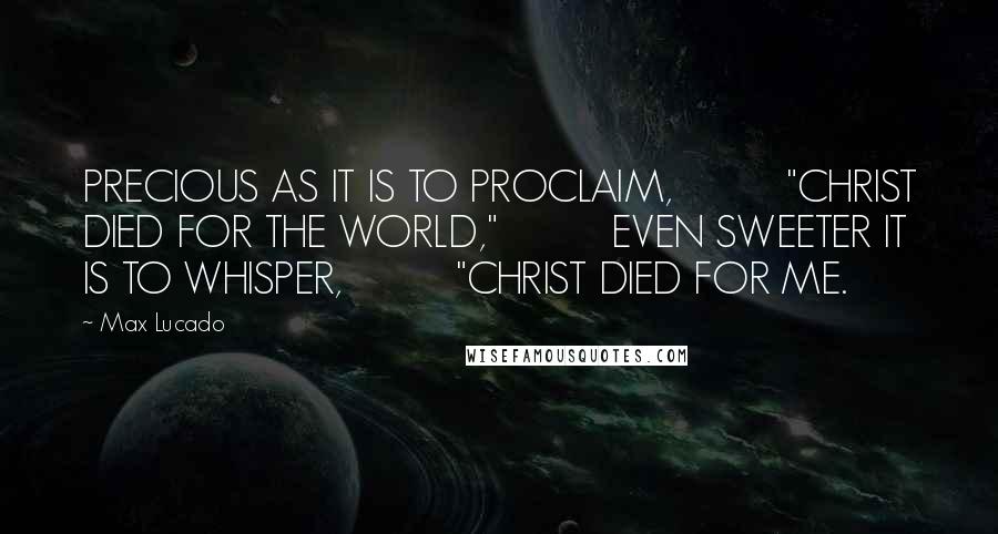 Max Lucado Quotes: PRECIOUS AS IT IS TO PROCLAIM,          "CHRIST DIED FOR THE WORLD,"          EVEN SWEETER IT IS TO WHISPER,          "CHRIST DIED FOR ME.