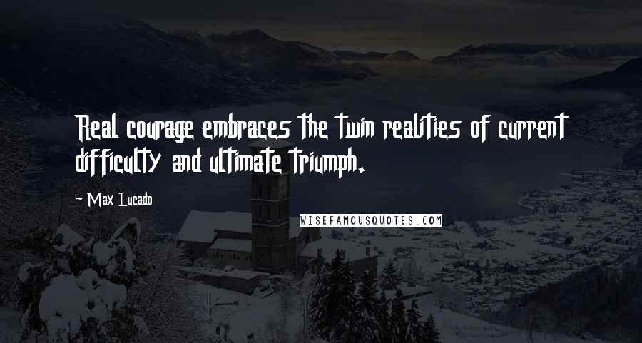 Max Lucado Quotes: Real courage embraces the twin realities of current difficulty and ultimate triumph.