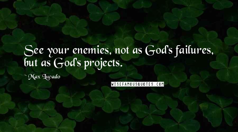 Max Lucado Quotes: See your enemies, not as God's failures, but as God's projects.