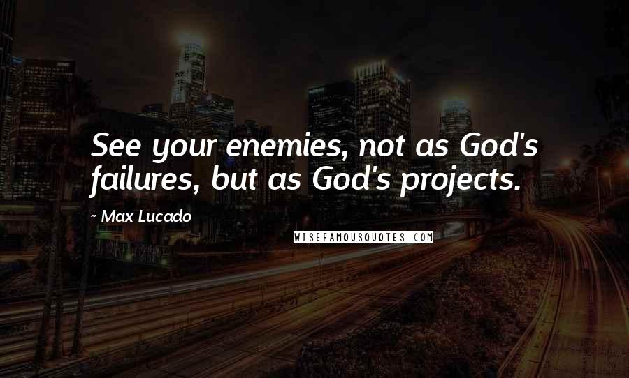 Max Lucado Quotes: See your enemies, not as God's failures, but as God's projects.
