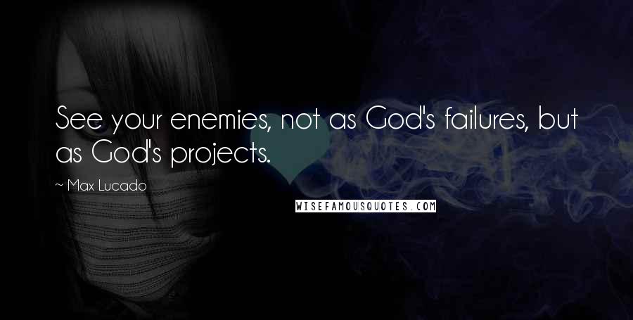 Max Lucado Quotes: See your enemies, not as God's failures, but as God's projects.