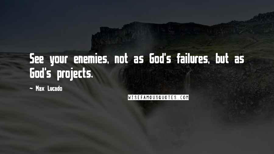 Max Lucado Quotes: See your enemies, not as God's failures, but as God's projects.