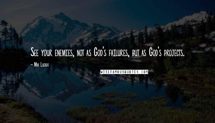 Max Lucado Quotes: See your enemies, not as God's failures, but as God's projects.