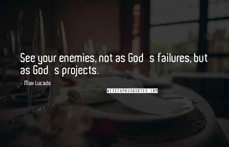 Max Lucado Quotes: See your enemies, not as God's failures, but as God's projects.