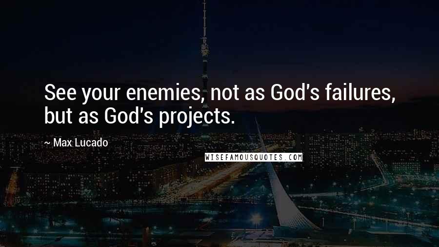 Max Lucado Quotes: See your enemies, not as God's failures, but as God's projects.