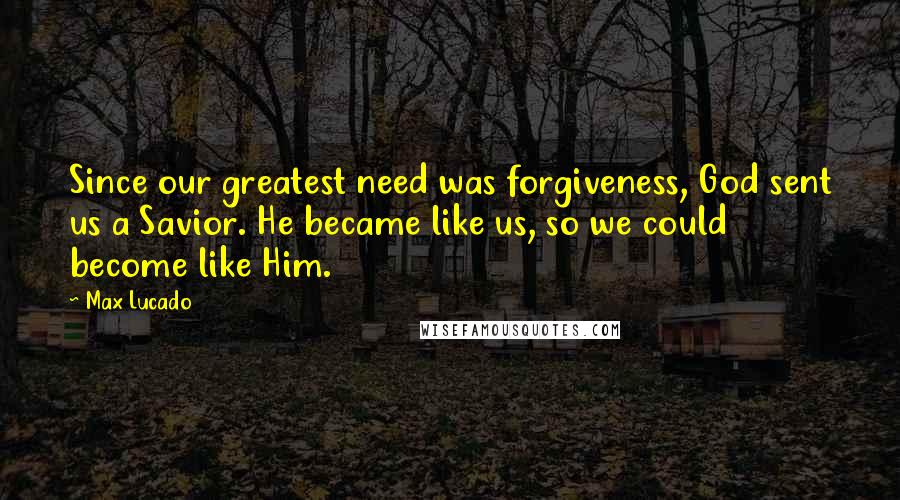 Max Lucado Quotes: Since our greatest need was forgiveness, God sent us a Savior. He became like us, so we could become like Him.