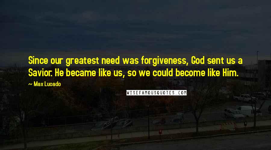 Max Lucado Quotes: Since our greatest need was forgiveness, God sent us a Savior. He became like us, so we could become like Him.