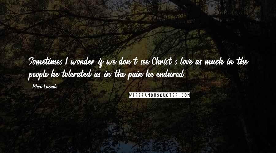 Max Lucado Quotes: Sometimes I wonder if we don't see Christ's love as much in the people he tolerated as in the pain he endured.