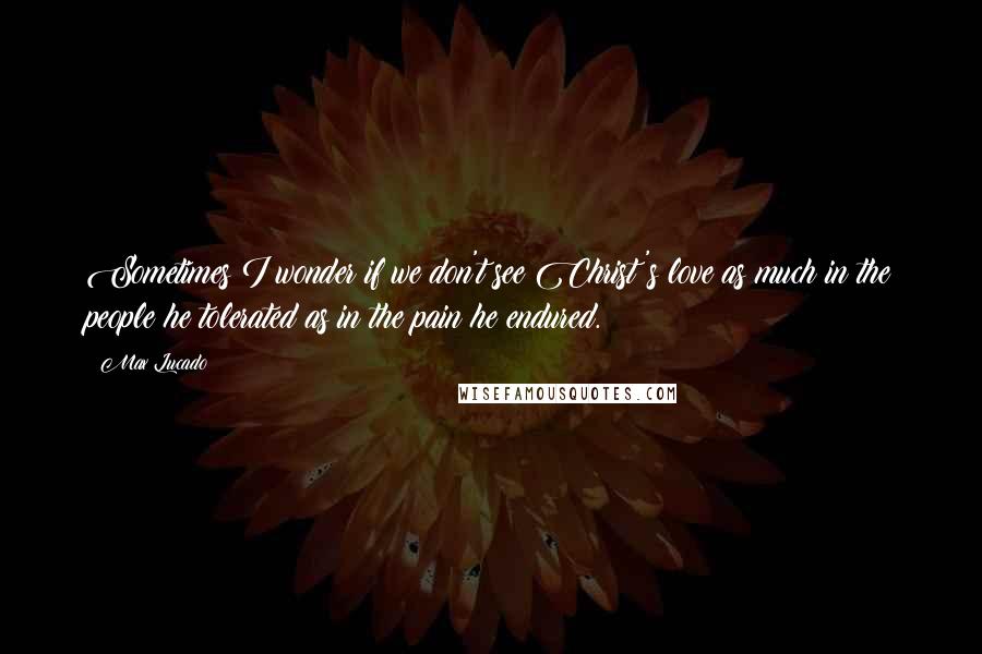 Max Lucado Quotes: Sometimes I wonder if we don't see Christ's love as much in the people he tolerated as in the pain he endured.