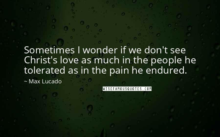 Max Lucado Quotes: Sometimes I wonder if we don't see Christ's love as much in the people he tolerated as in the pain he endured.