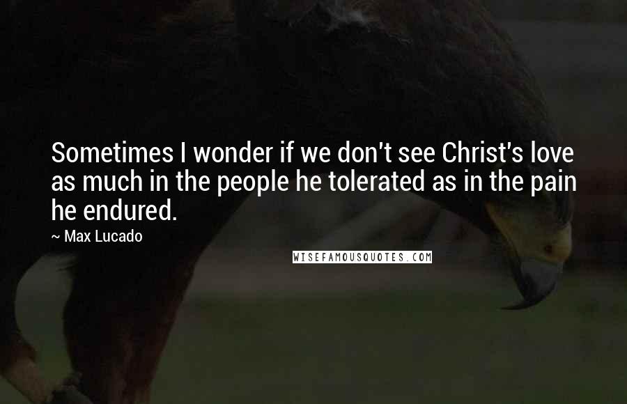 Max Lucado Quotes: Sometimes I wonder if we don't see Christ's love as much in the people he tolerated as in the pain he endured.