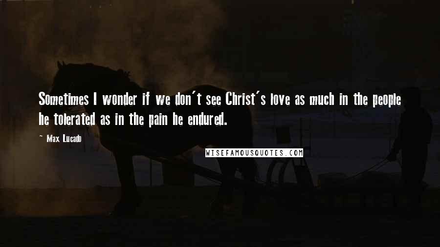 Max Lucado Quotes: Sometimes I wonder if we don't see Christ's love as much in the people he tolerated as in the pain he endured.