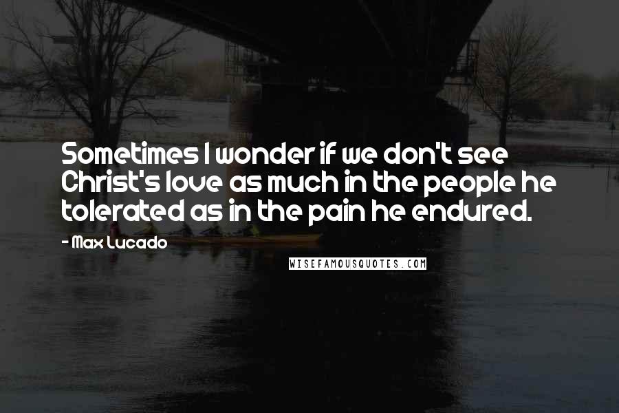 Max Lucado Quotes: Sometimes I wonder if we don't see Christ's love as much in the people he tolerated as in the pain he endured.