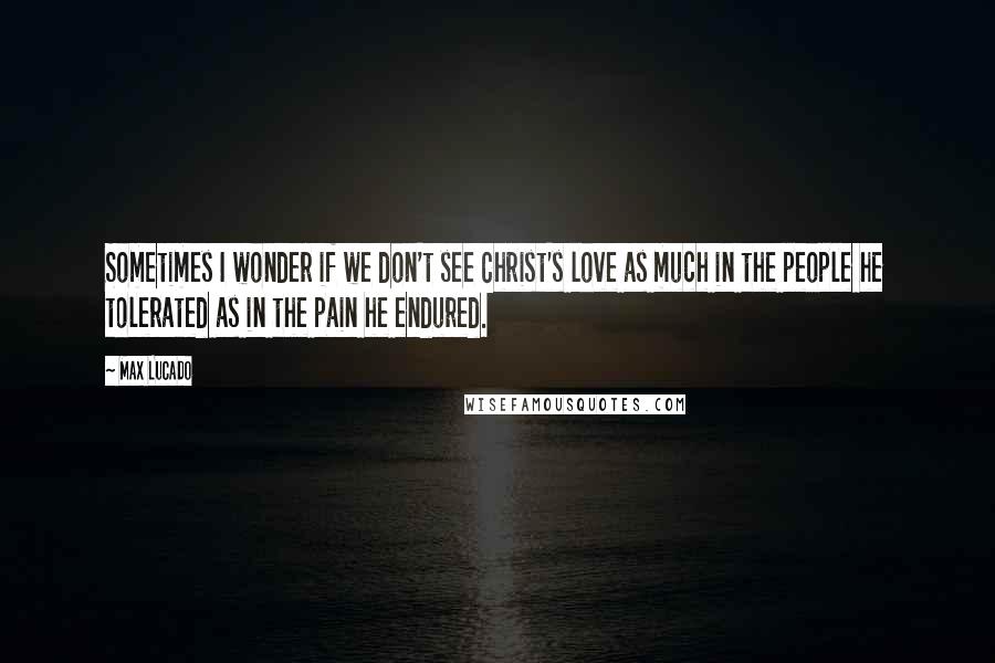 Max Lucado Quotes: Sometimes I wonder if we don't see Christ's love as much in the people he tolerated as in the pain he endured.