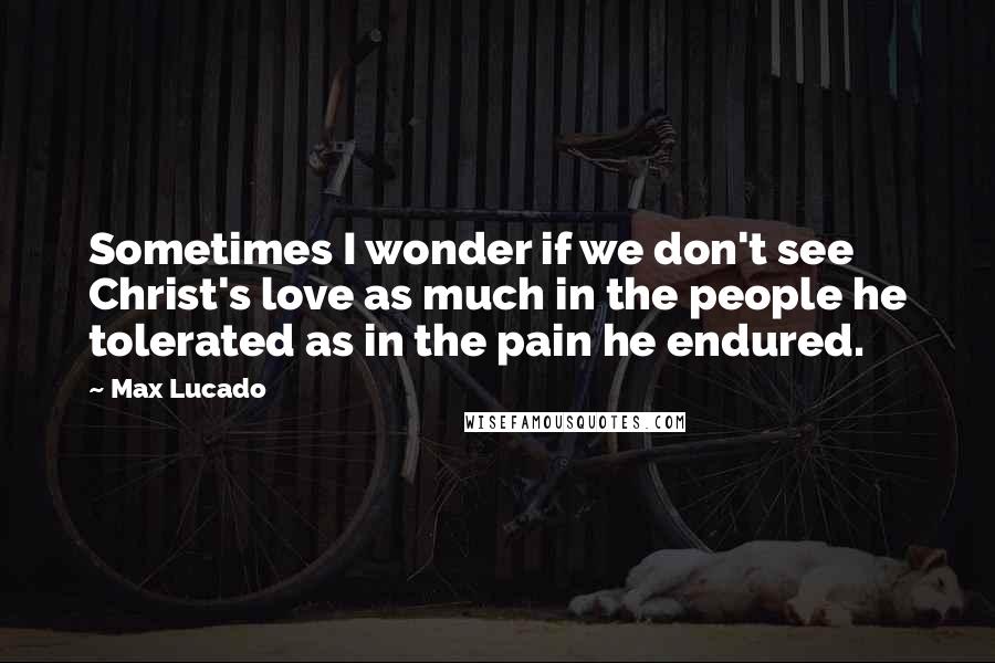 Max Lucado Quotes: Sometimes I wonder if we don't see Christ's love as much in the people he tolerated as in the pain he endured.